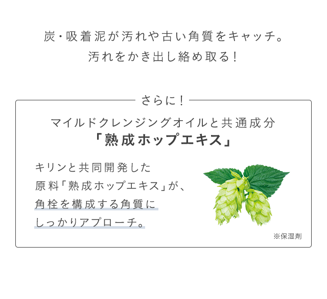 炭・吸着泥が汚れや古い角質をキャッチ。汚れをかき出し絡め取る！ さらに！マイルドクレンジングオイルと共通成分「熟成ホップエキス」