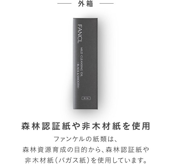 外箱 森林認証紙や非木材紙を使用 ファンケルの紙類は、森林資源育成の目的から、森林認証紙や非木材紙（バガス紙）を使用しています。