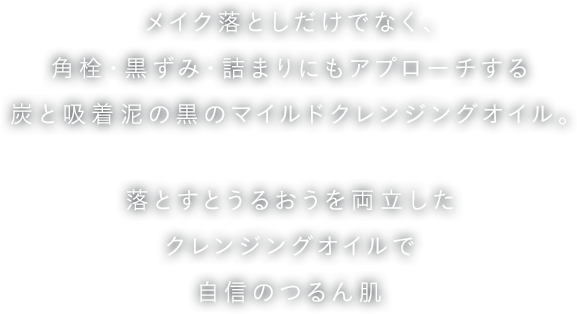 メイク落としだけでなく、角栓・黒ずみ・詰まりにもアプローチする炭と吸着泥の黒のマイルドクレンジングオイル。落とすとうるおうを両立したクレンジングオイルで自信のつるん肌