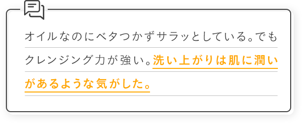 オイルなのにベタつかずサラッとしている。でもクレンジング力が強い。洗い上がりは肌に潤いがあるような気がした。