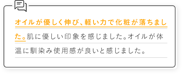 オイルが優しく伸び、軽い力で化粧が落ちました。肌に優しい印象を感じました。オイルが体温に馴染み使用感が良いと感じました。