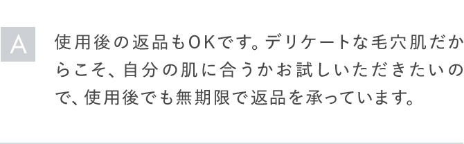 A使用後の返品もOKです。デリケートな毛穴肌だからこそ、自分の肌に合うかお試しいただきたいので、使用後でも無期限で返品を承っています。