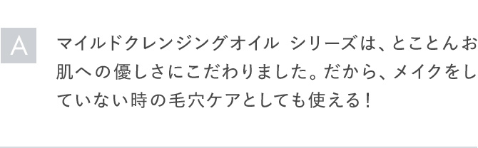 Aマイルドクレンジングオイル シリーズは、とことんお肌への優しさにこだわりました。だから、メイクをしていない時の毛穴ケアをしても使える！