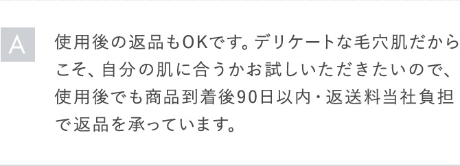 A使用後の返品もOKです。デリケートな毛穴肌だからこそ、自分の肌に合うかお試しいただきたいので、使用後でも商品到着後90日以内・返送料当社負担で返品を承っています。