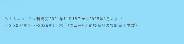 ※1 リニューアル新発売2021年11月18日から2025年1月末まで ※2 2007年4月～2025年1月末（リニューアル前後商品の累計売上本数）