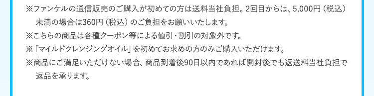 ※ファンケルの通信販売のご購入が初めての方は送料当社負担。2回目からは、5,000円（税込）未満の場合は360円（税込）のご負担をお願いいたします。※こちらの商品は各種クーポン等による値引・割引の対象外です。※「マイルドクレンジングオイル」を初めてお求めの方のみご購入いただけます。 ※商品にご満足いただけない場合、商品到着後90日以内であれば開封後でも返送料当社負担で返品を承ります。