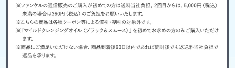 ※ファンケルの通信販売のご購入が初めての方は送料当社負担。2回目からは、5,000円（税込）未満の場合は360円（税込）のご負担をお願いいたします。※こちらの商品は各種クーポン等による値引・割引の対象外です。※「マイルドクレンジングオイル〈ブラック＆スムース〉」を初めてお求めの方のみご購入いただけます。 ※商品にご満足いただけない場合、商品到着後90日以内であれば開封後でも返送料当社負担で返品を承ります。