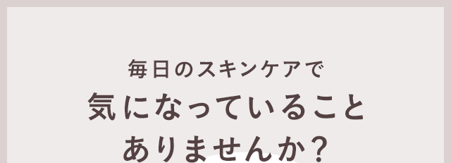 毎日のスキンケアで気になっていることありませんか？