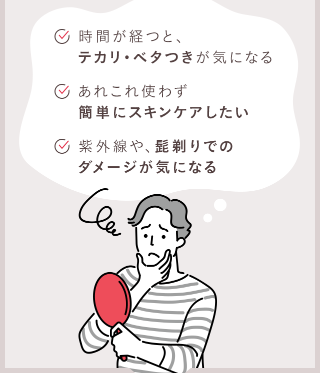 時間が経つと、テカリ・ベタつきが気になる / あれこれ使わず簡単にスキンケアしたい / 紫外線や、髭剃りでのダメージが気になる