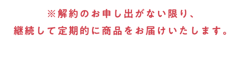 ※解約のお申し出がない限り、継続して定期的に商品をお届けいたします。