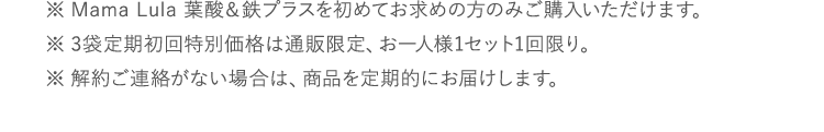 ※Mama Lula 葉酸&鉄プラスを初めてお求めの方のみご購入いただけます。※3袋定期初回特別価格は通販限定、お一人様1セット1回限り。※解約ご連絡がない場合は、商品を定期的にお届けします。