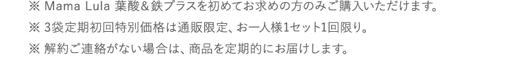 ※Mama Lula 葉酸＆鉄プラスを初めてお求めの方のみご購入いただけます。※3袋定期初回特別価格は通販限定、お一人様1セット1回限り。※解約ご連絡がない場合は、商品を定期的にお届けします。