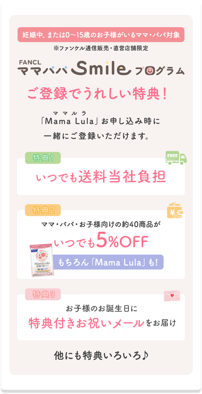 妊娠中、または0〜15歳のお子様がいるママ・パパ対象 ※ファンケル通信販売・直営店舗限定 FANCL ママパパSmileプログラム ご登録でうれしい特典! 「Mama Lula」お申し込み時に一緒にご登録いただけます。 特典1 いつでも送料当社負担 特典2 ママ・パパ・お子様向けの約40商品がいつでも5%OFF もちろん「Mama Lula」も! 特典3 お子様のお誕生日に特典付きお祝いメールをお届け 他にも特典いろいろ