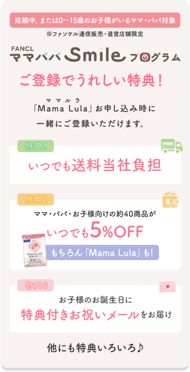 妊娠中、または0〜15歳のお子様がいるママ・パパ対象 ※ファンケル通信販売・直営店舗限定 FANCL ママパパSmileプログラム ご登録でうれしい特典! 「Mama Lula」お申し込み時に一緒にご登録いただけます。 特典1 いつでも送料当社負担 特典2 ママ・パパ・お子様向けの約40商品がいつでも5%OFF もちろん「Mama Lula」も! 特典3 お子様のお誕生日に特典付きお祝いメールをお届け 他にも特典いろいろ