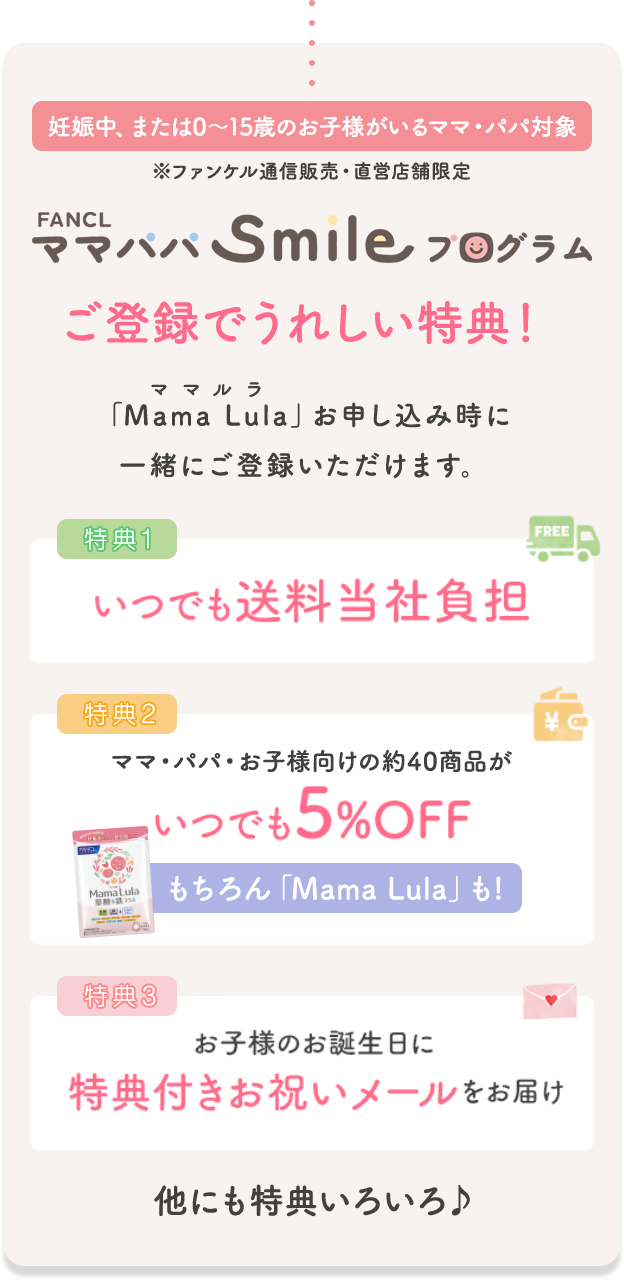 妊娠中、または0〜15歳のお子様がいるママ・パパ対象 ※ファンケル通信販売・直営店舗限定 FANCL ママパパSmileプログラム ご登録でうれしい特典! 「Mama Lula」お申し込み時に一緒にご登録いただけます。 特典1 いつでも送料当社負担 特典2 ママ・パパ・お子様向けの約40商品がいつでも5%OFF もちろん「Mama Lula」も! 特典3 お子様のお誕生日に特典付きお祝いメールをお届け 他にも特典いろいろ