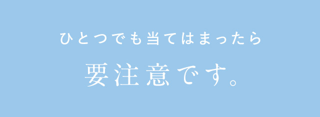 ひとつでも当てはまったら要注意です。