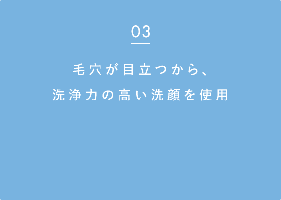 03 毛穴が目立つから、洗浄力の高い洗顔を使用