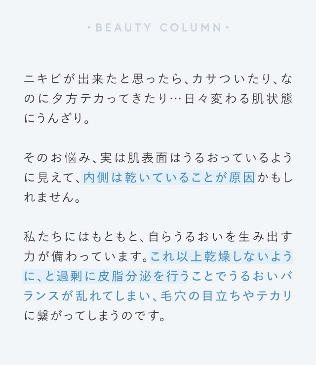 BEAUTY COLUMN ニキビが出来たと思ったら、カサついたり、なのに夕方テカってきたり…日々変わる肌状態にうんざり。 そのお悩み、実は肌表面はうるおっているように見えて、内側は乾いていることが原因かもしれません。 私たちにはもともと、自らうるおいを生み出す力が備わっています。これ以上乾燥しないように、と過剰に皮脂分泌を行うことでうるおいバランスが乱れてしまい、毛穴の目立ちやテカリに繋がってしまうのです。