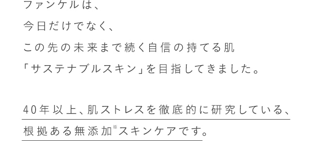 ファンケルは、今日だけでなく、この先の未来まで続く自信の持てる肌「サステナブルスキン」を目指してきました。 40年以上、肌ストレスを徹底的に研究している、根拠ある無添加スキンケアです。