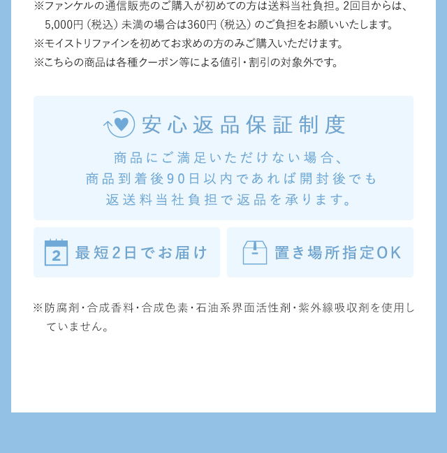 ※ファンケルの通信販売のご購入が初めての方は送料無料。2回目からは、5,000円（税込）未満の場合は360円（税込）のご負担をお願いいたします。 ※モイストリファインを初めてお求めの方のみご購入いただけます。 ※こちらの商品は各種クーポン等による値引・割引の対象外です。 安心返品保証制度 商品にご満足いただけない場合、商品到着後90日以内であれば開封後でも返送料当社負担で返品を承ります。 最短2日でお届け 置き場所指定OK ※防腐剤・合成香料・合成色素・石油系界面活性剤・紫外線吸収剤を使用していません。