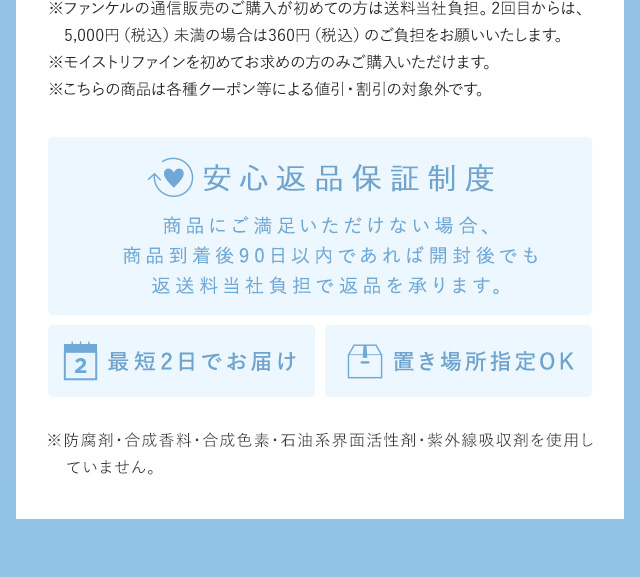 ※ファンケルの通信販売のご購入が初めての方は送料無料。2回目からは、5,000円（税込）未満の場合は360円（税込）のご負担をお願いいたします。 ※モイストリファインを初めてお求めの方のみご購入いただけます。 ※こちらの商品は各種クーポン等による値引・割引の対象外です。 安心返品保証制度 商品にご満足いただけない場合、商品到着後90日以内であれば開封後でも返送料当社負担で返品を承ります。 最短2日でお届け 置き場所指定OK ※防腐剤・合成香料・合成色素・石油系界面活性剤・紫外線吸収剤を使用していません。