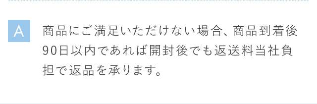 A 商品にご満足いただけない場合、商品到着後90日以内であれば開封後でも返送料当社負担で返品を承ります。