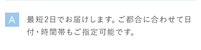 A 最短2日でお届けします。 ご都合に合わせて日付・時間帯もご指定可能です。