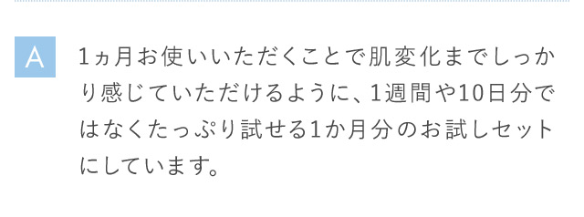 A 1ヵ月お使いいただくことで肌変化までしっかり感じていただけるように、1週間や10日分ではなくたっぷり試せる1か月分のお試しセットにしています。