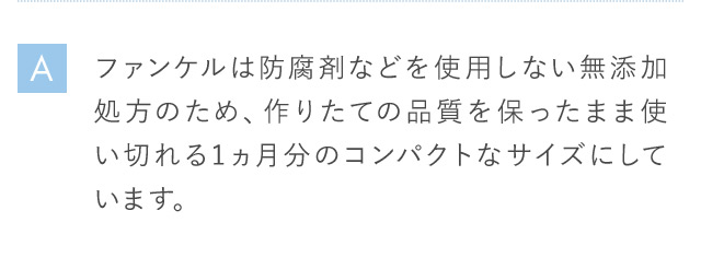 A ファンケルは防腐剤などを使用しない無添加処方のため、作りたての品質を保ったまま使い切れる1ヵ月分のコンパクトなサイズにしています。