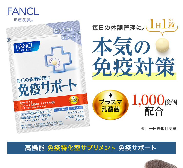 FANCL 正直品質。 毎日の体調管理に。 1日1粒※1 本気の免疫対策 ※1 一日摂取目安量 高機能 免疫特化型サプリメント 免疫サポート