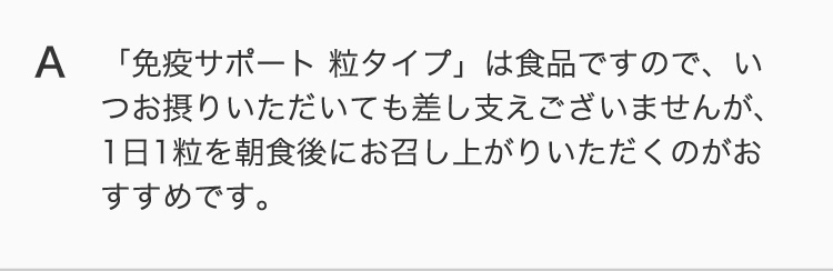 「免疫サポート 粒タイプ」は食品ですので、いつお摂りいただいても差し支えございませんが、1日1粒を朝食後にお召し上がりいただくのがおすすめです。