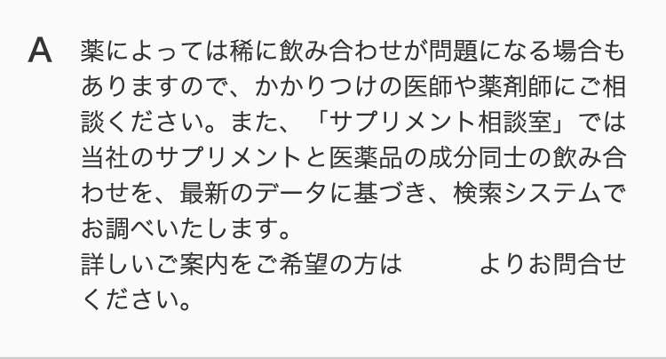 薬によっては稀に飲み合わせが問題になる場合もありますので、かかりつけの医師や薬剤師にご相談ください。また、「サプリメント相談室」では当社のサプリメントと医薬品の成分同士の飲み合わせを、最新のデータに基づき、検索システムでお調べいたします。 詳しいご案内をご希望の方はこちらよりお問合せください。