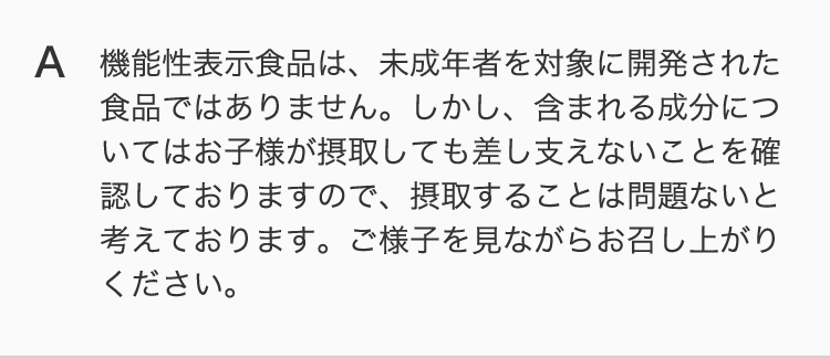 機能性表示食品は、未成年者を対象に開発された食品ではありません。しかし、含まれる成分についてはお子様が摂取しても差し支えないことを確認しておりますので、摂取することは問題ないと考えております。ご様子を見ながらお召し上がりください。