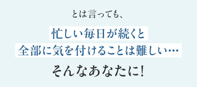 とは言っても、忙しい毎日が続くと全部に気を付けることは難しい・・・そんなあなたに！