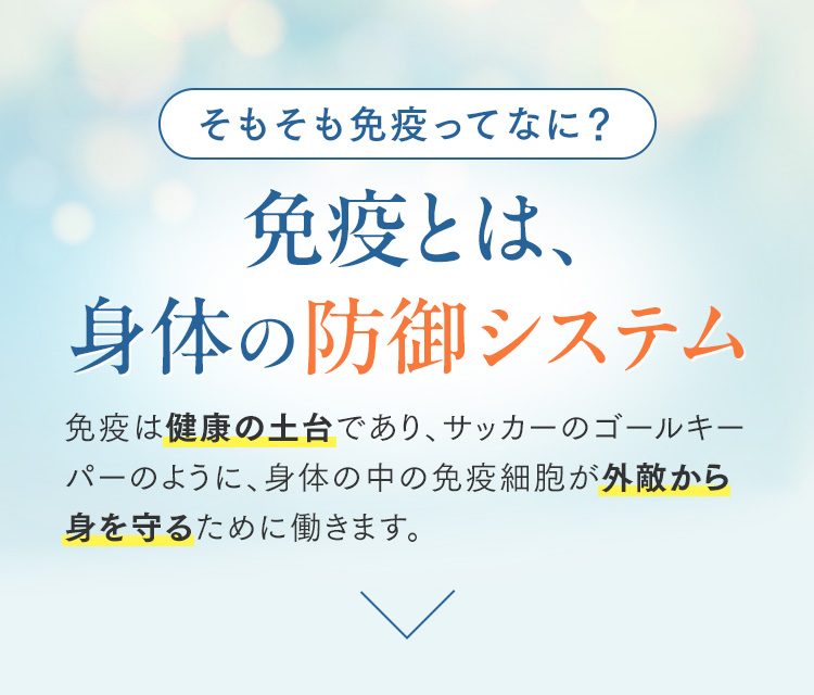 そもそも免疫ってなに？ 免疫とは、身体の防御システム 免疫は健康の土台であり、サッカーのゴールキーパーのように、身体の中の免疫細胞が外敵から身を守るために働きます。