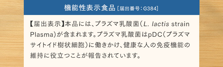 機能性表示食品［届出番号：G384］【届出表示】本品には、プラズマ乳酸菌（L. lactis strain Plasma)が含まれます。プラズマ乳酸菌はpDC（プラズマサイトイド樹状細胞）に働きかけ、健康な人の免疫機能の維持に役立つことが報告されています。