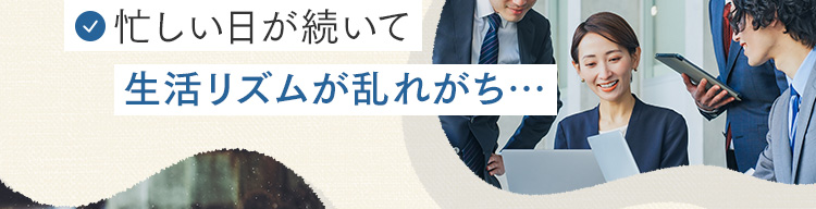 忙しい日が続いて生活リズムが乱れがち…