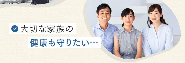 大切な家族の健康も守りたい…