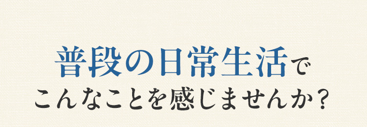 普段の日常生活でこんなことを感じませんか？