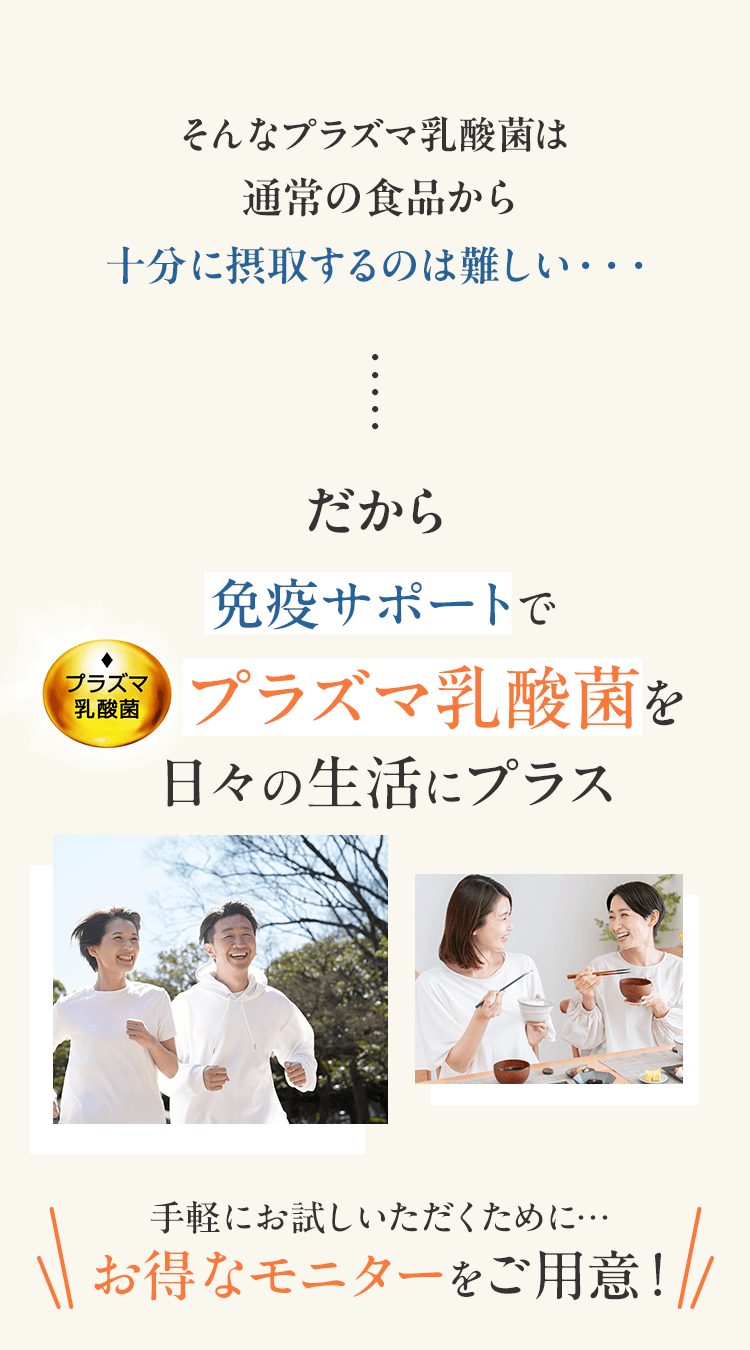 そんなプラズマ乳酸菌は 通常の食品から十分に摂取するのは難しい…だから免疫サポートでプラズマ乳酸菌を日々の生活にプラス　手軽にお試しいただくため お得なモニターをご用意！