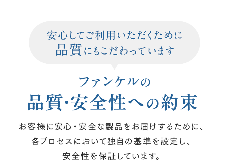 安心してご利用いただくために品質にもこだわっています ファンケルの品質・安全性への約束 お客様に安心・安全な製品をお届けするために、各プロセスにおいて独自の基準を設定し、安全性を保証しています。
