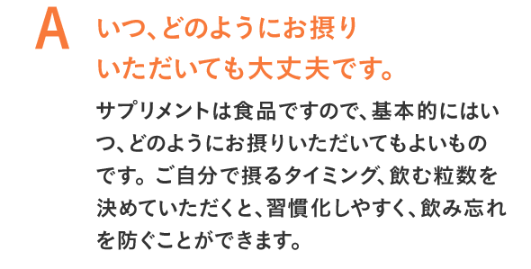 いつ、どのようにお摂りいただいても大丈夫です。サプリメントは食品ですので、基本的にはいつ、どのようにお摂りいただいてもよいものです。ご自分で摂るタイミング、飲む粒数を決めていただくと、習慣化しやすく、飲み忘れを防ぐことができます。