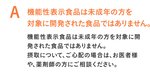 機能性表示食品は未成年の方を対象に開発された食品ではありません。機能性表示食品は未成年の方を対象に開発された食品ではありません。摂取について、ご心配の場合は、お医者様や、薬剤師の方にご相談ください。