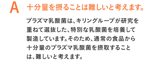 十分量を摂ることは難しいと考えます。プラズマ乳酸菌は、キリングループが研究を重ねて選抜した、特別な乳酸菌を培養して製造しています。そのため、通常の食品から十分量のプラズマ乳酸菌を摂取することは、難しいと考えます。