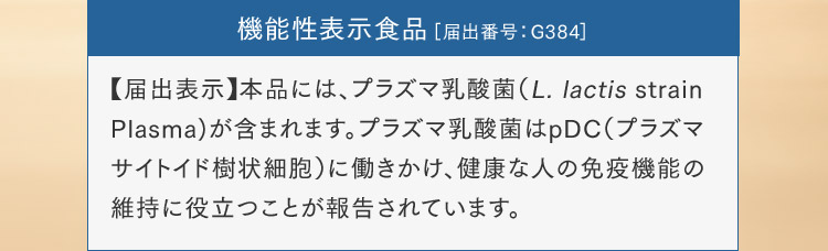 機能性表示食品［届出番号：G384］【届出表示】本品には、プラズマ乳酸菌（L. lactis strain Plasma)が含まれます。プラズマ乳酸菌はpDC（プラズマサイトイド樹状細胞）に働きかけ、健康な人の免疫機能の維持に役立つことが報告されています。