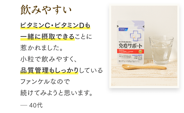 飲みやすい ビタミンC・ビタミンDも一緒に摂取できることに惹かれました。小粒で飲みやすく、品質管理もしっかりしているファンケルなので続けてみようと思います。