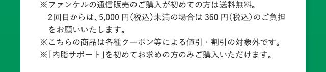 ※ファンケルの通信販売のご購入が初めての方は送料無料。 2回目からは、5,000円(税込)未満の場合は360円(税込)のご負担をお願いいたします。 ※こちらの商品は各種クーポン等による値引・割引の対象外です。 ※「内脂サポート」を初めてお求めの方のみご購入いただけます。