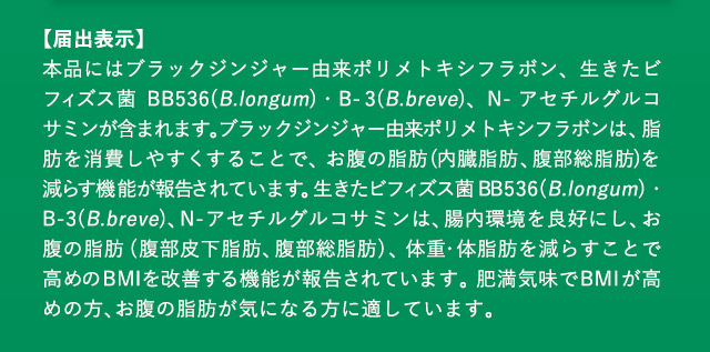 【届出表示】 本品にはブラックジンジャー由来ポリメトキシフラボン、生きたビフィズス菌 BB536(B.longum)・B-3(B.breve)、N-アセチルグルコサミンが含まれます。ブラックジンジャー由来ポリメトキシフラボンは、脂肪を消費しやすくすることで、お腹の脂肪(内臓脂肪、腹部総脂肪)を減らす機能が報告されています。生きたビフィズス菌 BB536(B.longum)・B-3(B.breve)、N-アセチルグルコサミンは、腸内環境を良好にし、お腹の脂肪(腹部皮下脂肪、腹部総脂肪)、体重・体脂肪を減らすことで高めのBMIを改善する機能が報告されています。肥満気味でBMIが高めの方、お腹の脂肪が気になる方に適しています。