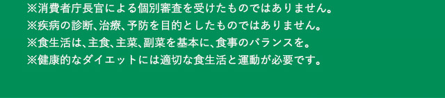 ※消費者庁長官による個別審査を受けたものではありません。 ※疾病の診断、治療、予防を目的としたものではありません。 ※食生活は、主食、主菜、副菜を基本に、食事のバランスを。 ※健康的なダイエットには適切な食生活と運動が必要です。