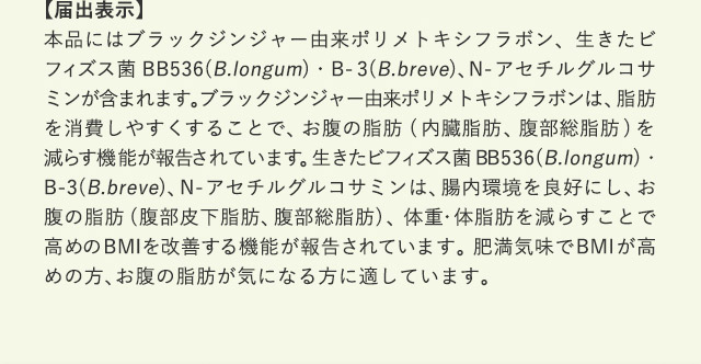 【届出表示】 本品にはブラックジンジャー由来ポリメトキシフラボン、生きたビフィズス菌 BB536(B.longum)・B-3(B.breve)、N-アセチルグルコサミンが含まれます。ブラックジンジャー由来ポリメトキシフラボンは、脂肪を消費しやすくすることで、お腹の脂肪(内臓脂肪、腹部総脂肪)を減らす機能が報告されています。生きたビフィズス菌 BB536(B.longum)・B-3(B.breve)、N-アセチルグルコサミンは、腸内環境を良好にし、お腹の脂肪(腹部皮下脂肪、腹部総脂肪)、体重・体脂肪を減らすことで高めのBMIを改善する機能が報告されています。肥満気味でBMIが高めの方、お腹の脂肪が気になる方に適しています。